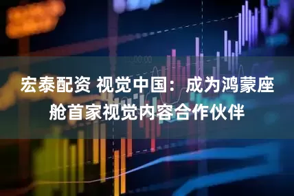宏泰配资 视觉中国：成为鸿蒙座舱首家视觉内容合作伙伴