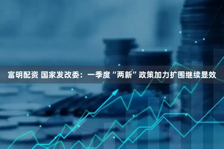 富明配资 国家发改委：一季度“两新”政策加力扩围继续显效