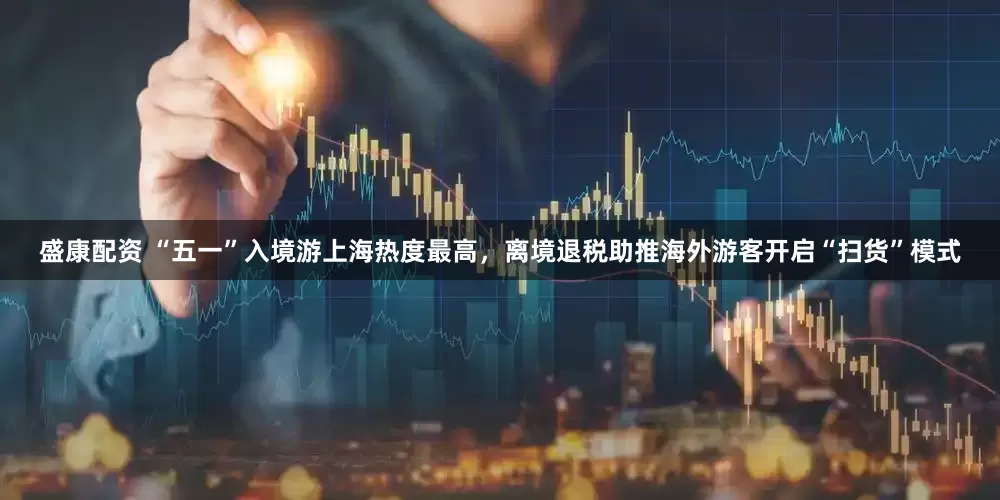 盛康配资 “五一”入境游上海热度最高，离境退税助推海外游客开启“扫货”模式