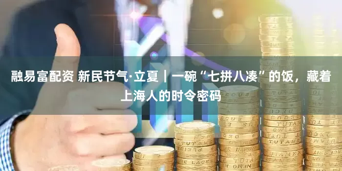 融易富配资 新民节气·立夏｜一碗“七拼八凑”的饭，藏着上海人的时令密码