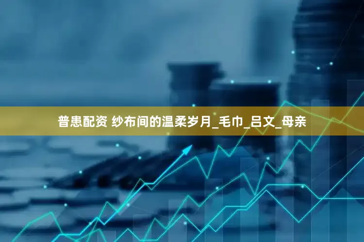 普患配资 纱布间的温柔岁月_毛巾_吕文_母亲