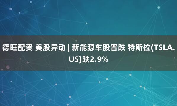 德旺配资 美股异动 | 新能源车股普跌 特斯拉(TSLA.US)跌2.9%