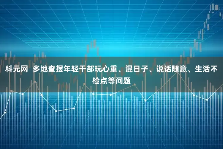 科元网  多地查摆年轻干部玩心重、混日子、说话随意、生活不检点等问题