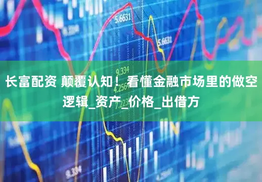 长富配资 颠覆认知！看懂金融市场里的做空逻辑_资产_价格_出借方