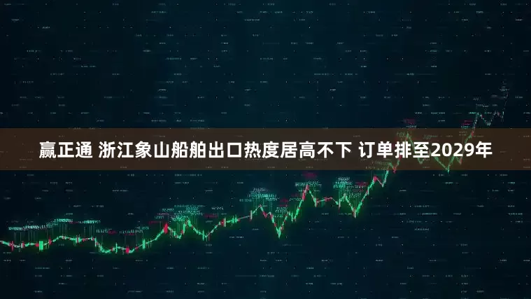 赢正通 浙江象山船舶出口热度居高不下 订单排至2029年