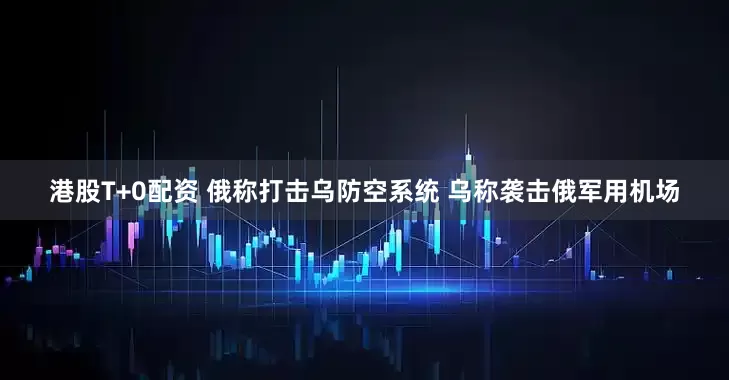 港股T+0配资 俄称打击乌防空系统 乌称袭击俄军用机场