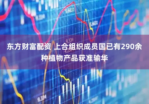 东方财富配资 上合组织成员国已有290余种植物产品获准输华