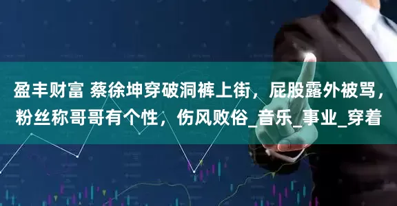 盈丰财富 蔡徐坤穿破洞裤上街，屁股露外被骂，粉丝称哥哥有个性，伤风败俗_音乐_事业_穿着