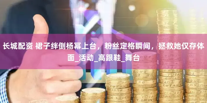 长城配资 裙子绊倒杨幂上台，粉丝定格瞬间，拯救她仅存体面_活动_高跟鞋_舞台