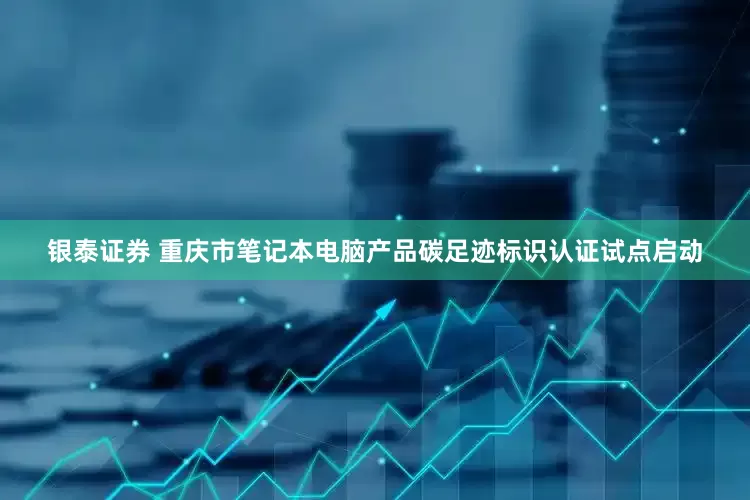 银泰证券 重庆市笔记本电脑产品碳足迹标识认证试点启动