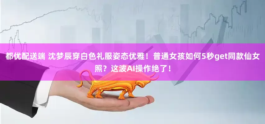 都优配送端 沈梦辰穿白色礼服姿态优雅！普通女孩如何5秒get同款仙女照？这波AI操作绝了！
