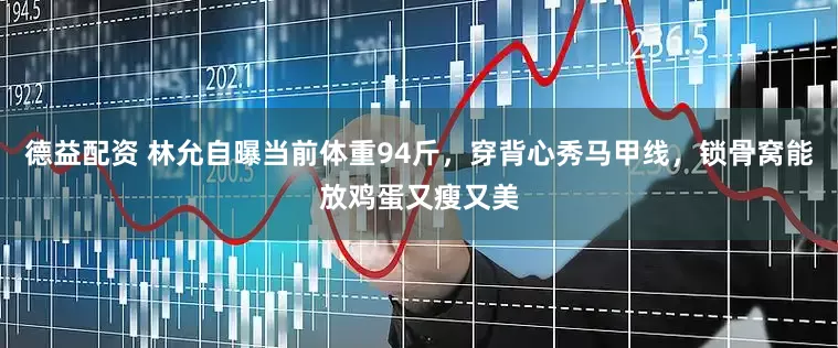 德益配资 林允自曝当前体重94斤，穿背心秀马甲线，锁骨窝能放鸡蛋又瘦又美
