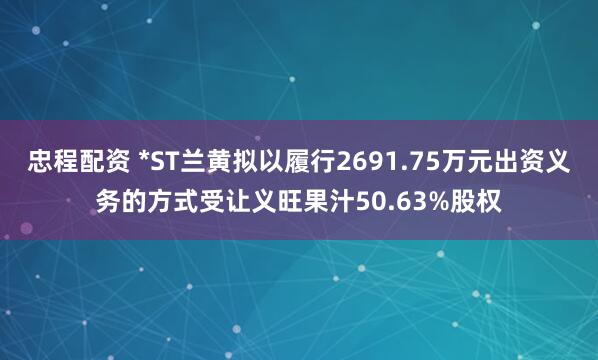 忠程配资 *ST兰黄拟以履行2691.75万元出资义务的方式受让义旺果汁50.63%股权