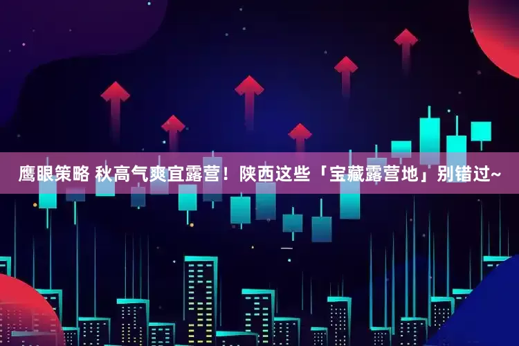 鹰眼策略 秋高气爽宜露营！陕西这些「宝藏露营地」别错过~