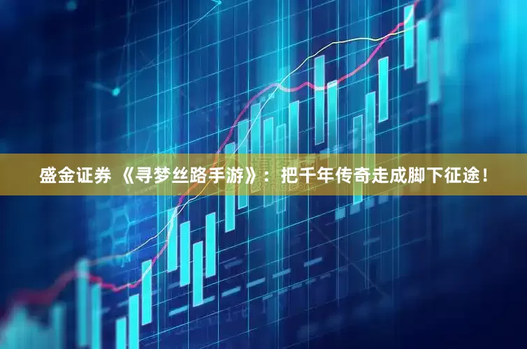 盛金证券 《寻梦丝路手游》：把千年传奇走成脚下征途！