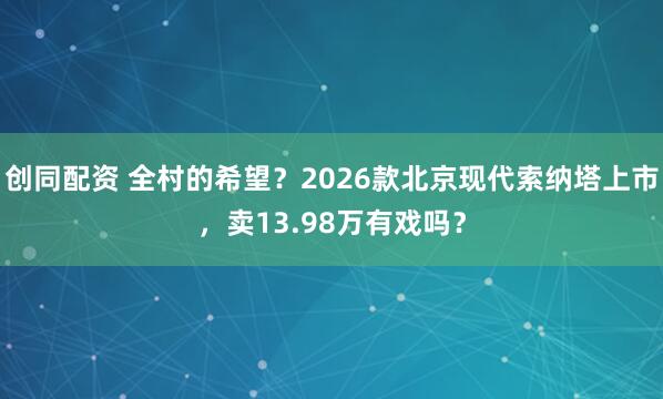 创同配资 全村的希望？2026款北京现代索纳塔上市，卖13.98万有戏吗？