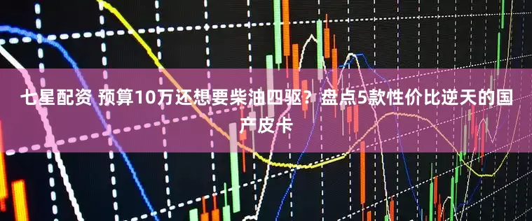 七星配资 预算10万还想要柴油四驱？盘点5款性价比逆天的国产皮卡