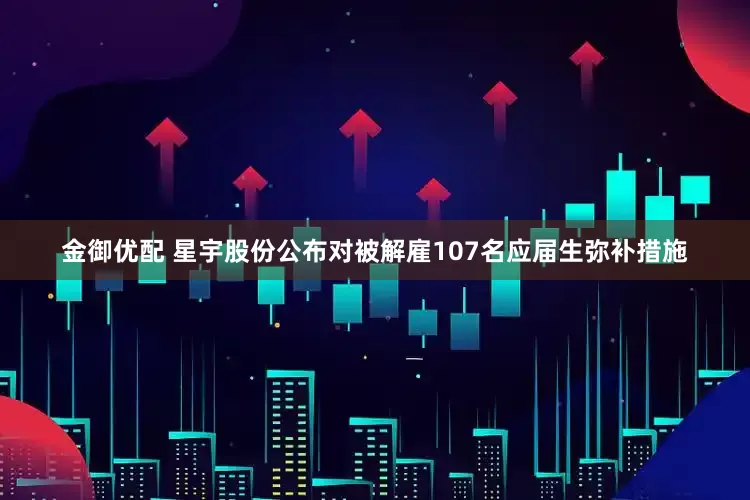 金御优配 星宇股份公布对被解雇107名应届生弥补措施